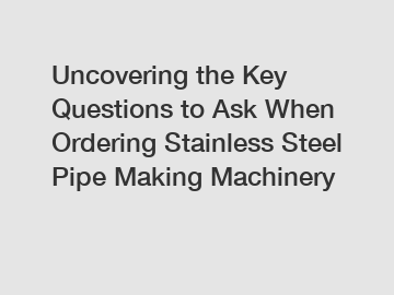 Uncovering the Key Questions to Ask When Ordering Stainless Steel Pipe Making Machinery