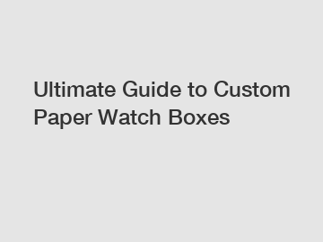 Ultimate Guide to Custom Paper Watch Boxes
