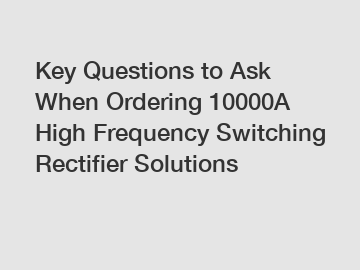 Key Questions to Ask When Ordering 10000A High Frequency Switching Rectifier Solutions