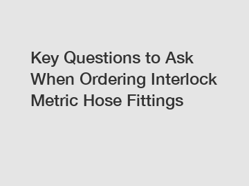 Key Questions to Ask When Ordering Interlock Metric Hose Fittings