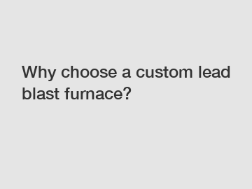 Why choose a custom lead blast furnace?