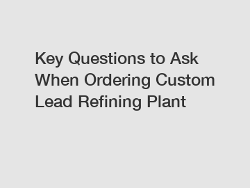 Key Questions to Ask When Ordering Custom Lead Refining Plant