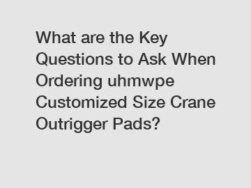 What are the Key Questions to Ask When Ordering uhmwpe Customized Size Crane Outrigger Pads?