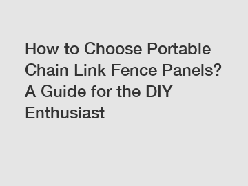 How to Choose Portable Chain Link Fence Panels? A Guide for the DIY Enthusiast