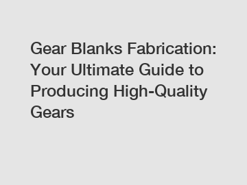 Gear Blanks Fabrication: Your Ultimate Guide to Producing High-Quality Gears
