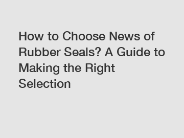 How to Choose News of Rubber Seals? A Guide to Making the Right Selection