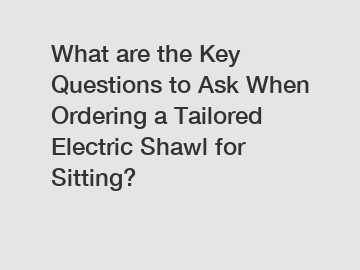 What are the Key Questions to Ask When Ordering a Tailored Electric Shawl for Sitting?