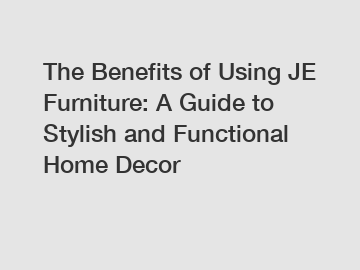 The Benefits of Using JE Furniture: A Guide to Stylish and Functional Home Decor