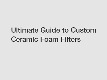 Ultimate Guide to Custom Ceramic Foam Filters