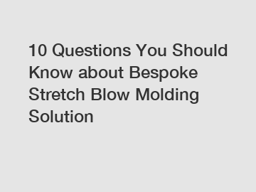10 Questions You Should Know about Bespoke Stretch Blow Molding Solution