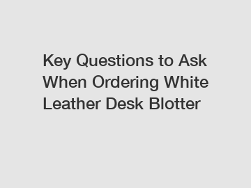 Key Questions to Ask When Ordering White Leather Desk Blotter