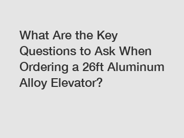 What Are the Key Questions to Ask When Ordering a 26ft Aluminum Alloy Elevator?