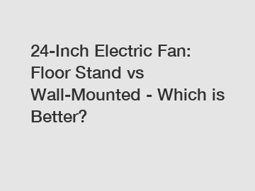 24-Inch Electric Fan: Floor Stand vs Wall-Mounted - Which is Better?