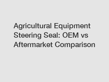 Agricultural Equipment Steering Seal: OEM vs Aftermarket Comparison