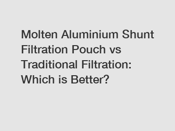 Molten Aluminium Shunt Filtration Pouch vs Traditional Filtration: Which is Better?