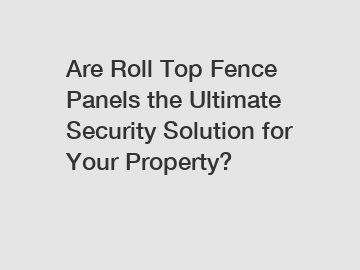 Are Roll Top Fence Panels the Ultimate Security Solution for Your Property?