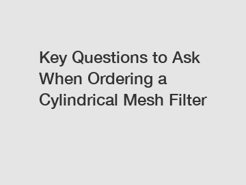 Key Questions to Ask When Ordering a Cylindrical Mesh Filter