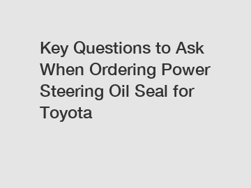 Key Questions to Ask When Ordering Power Steering Oil Seal for Toyota