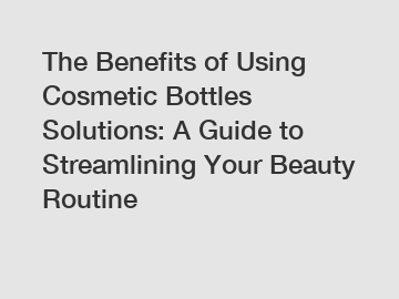 The Benefits of Using Cosmetic Bottles Solutions: A Guide to Streamlining Your Beauty Routine