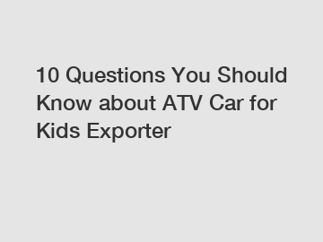 10 Questions You Should Know about ATV Car for Kids Exporter