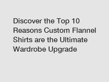 Discover the Top 10 Reasons Custom Flannel Shirts are the Ultimate Wardrobe Upgrade
