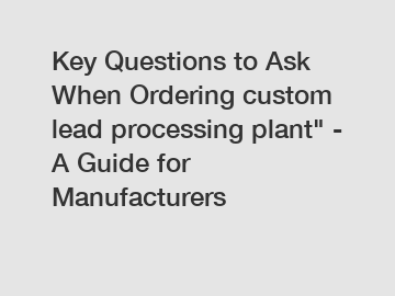 Key Questions to Ask When Ordering custom lead processing plant" - A Guide for Manufacturers