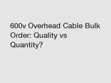 600v Overhead Cable Bulk Order: Quality vs Quantity?