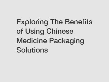 Exploring The Benefits of Using Chinese Medicine Packaging Solutions
