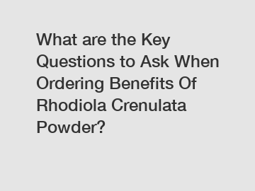 What are the Key Questions to Ask When Ordering Benefits Of Rhodiola Crenulata Powder?