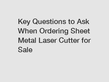 Key Questions to Ask When Ordering Sheet Metal Laser Cutter for Sale