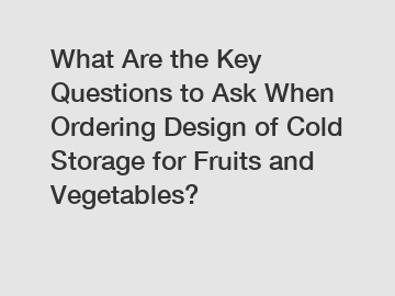 What Are the Key Questions to Ask When Ordering Design of Cold Storage for Fruits and Vegetables?