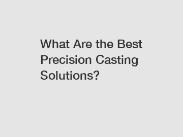 What Are the Best Precision Casting Solutions?