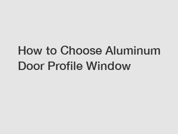 How to Choose Aluminum Door Profile Window