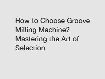 How to Choose Groove Milling Machine? Mastering the Art of Selection
