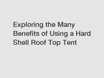 Exploring the Many Benefits of Using a Hard Shell Roof Top Tent
