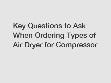 Key Questions to Ask When Ordering Types of Air Dryer for Compressor