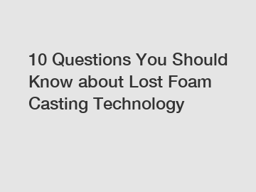 10 Questions You Should Know about Lost Foam Casting Technology