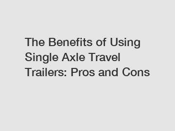 The Benefits of Using Single Axle Travel Trailers: Pros and Cons