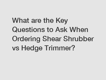 What are the Key Questions to Ask When Ordering Shear Shrubber vs Hedge Trimmer?