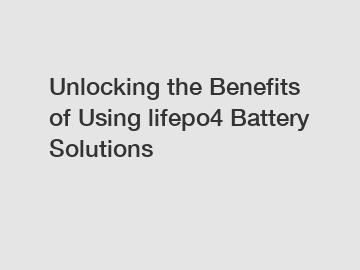 Unlocking the Benefits of Using lifepo4 Battery Solutions