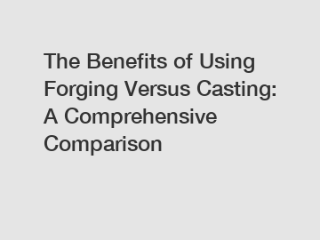 The Benefits of Using Forging Versus Casting: A Comprehensive Comparison