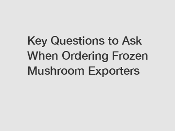 Key Questions to Ask When Ordering Frozen Mushroom Exporters