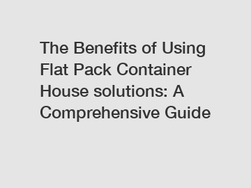 The Benefits of Using Flat Pack Container House solutions: A Comprehensive Guide