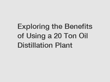 Exploring the Benefits of Using a 20 Ton Oil Distillation Plant