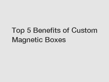 Top 5 Benefits of Custom Magnetic Boxes