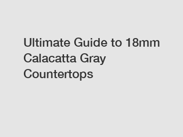 Ultimate Guide to 18mm Calacatta Gray Countertops