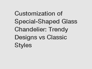 Customization of Special-Shaped Glass Chandelier: Trendy Designs vs Classic Styles