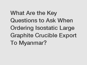 What Are the Key Questions to Ask When Ordering Isostatic Large Graphite Crucible Export To Myanmar?