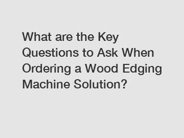 What are the Key Questions to Ask When Ordering a Wood Edging Machine Solution?