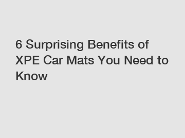 6 Surprising Benefits of XPE Car Mats You Need to Know